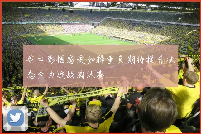 谷口彰悟感受如释重负期待提升状态全力迎战淘汰赛