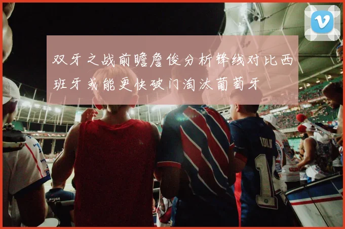 双牙之战前瞻詹俊分析锋线对比西班牙或能更快破门淘汰葡萄牙
