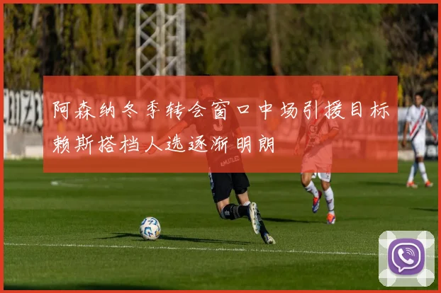 阿森纳冬季转会窗口中场引援目标赖斯搭档人选逐渐明朗