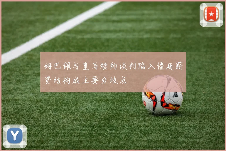 姆巴佩与皇马续约谈判陷入僵局薪资结构成主要分歧点