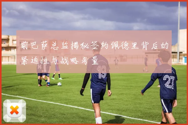前巴萨总监揭秘签约佩德里背后的紧迫性与战略考量