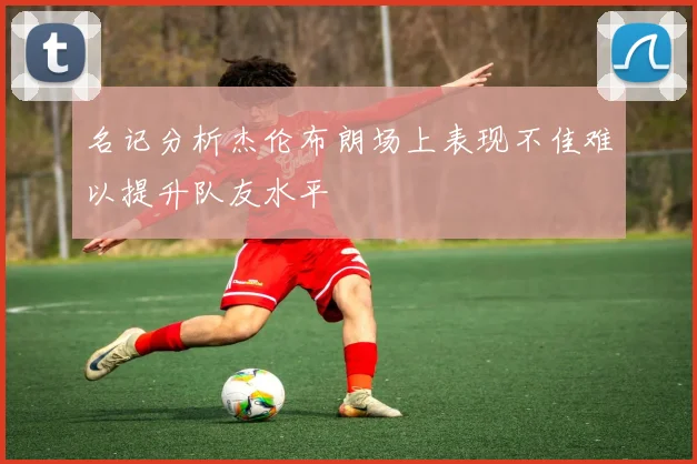 名记分析杰伦布朗场上表现不佳难以提升队友水平
