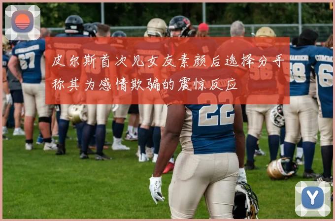 皮尔斯首次见女友素颜后选择分手称其为感情欺骗的震惊反应