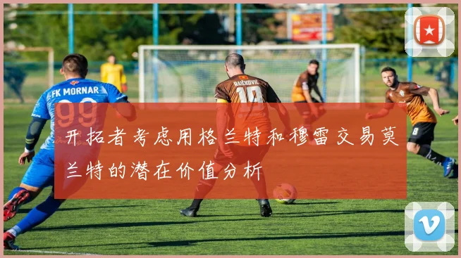 开拓者考虑用格兰特和穆雷交易莫兰特的潜在价值分析