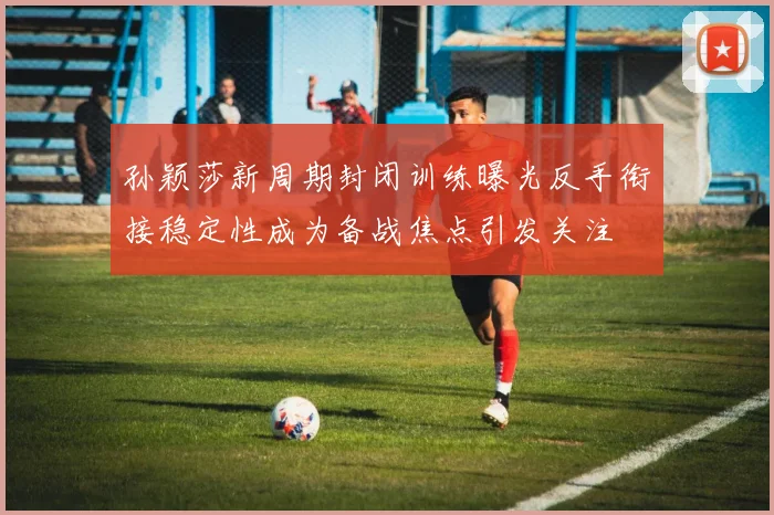 孙颖莎新周期封闭训练曝光反手衔接稳定性成为备战焦点引发关注